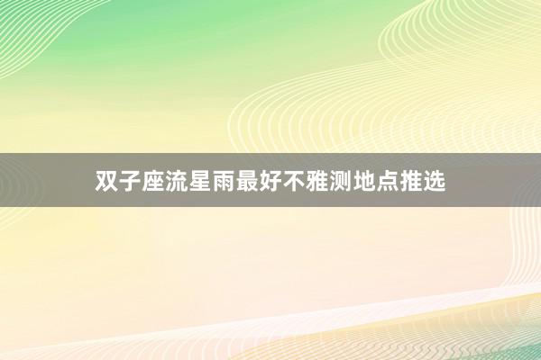 双子座流星雨最好不雅测地点推选