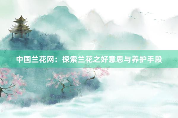 中国兰花网：探索兰花之好意思与养护手段