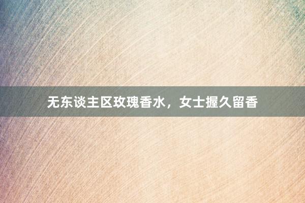 无东谈主区玫瑰香水，女士握久留香
